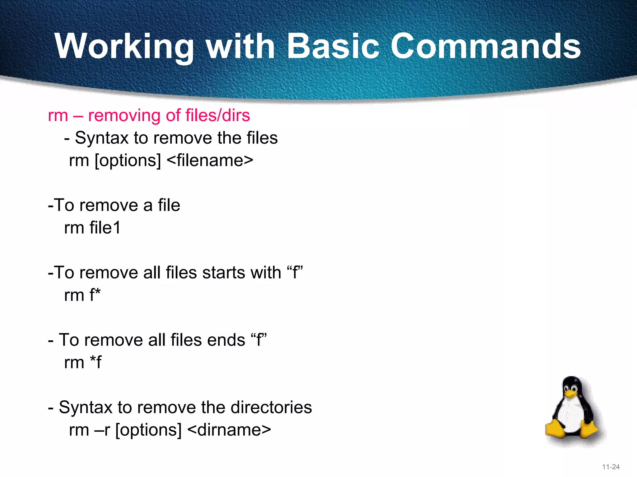11-24
Working with Basic Commands
rm – removing of files/dirs
- Syntax to remove the files
rm [options] <filename>
-To remove a file
rm file1
-To remove all files starts with “f”
rm f*
- To remove all files ends “f”
rm *f
- Syntax to remove the directories
rm –r [options] <dirname>
 