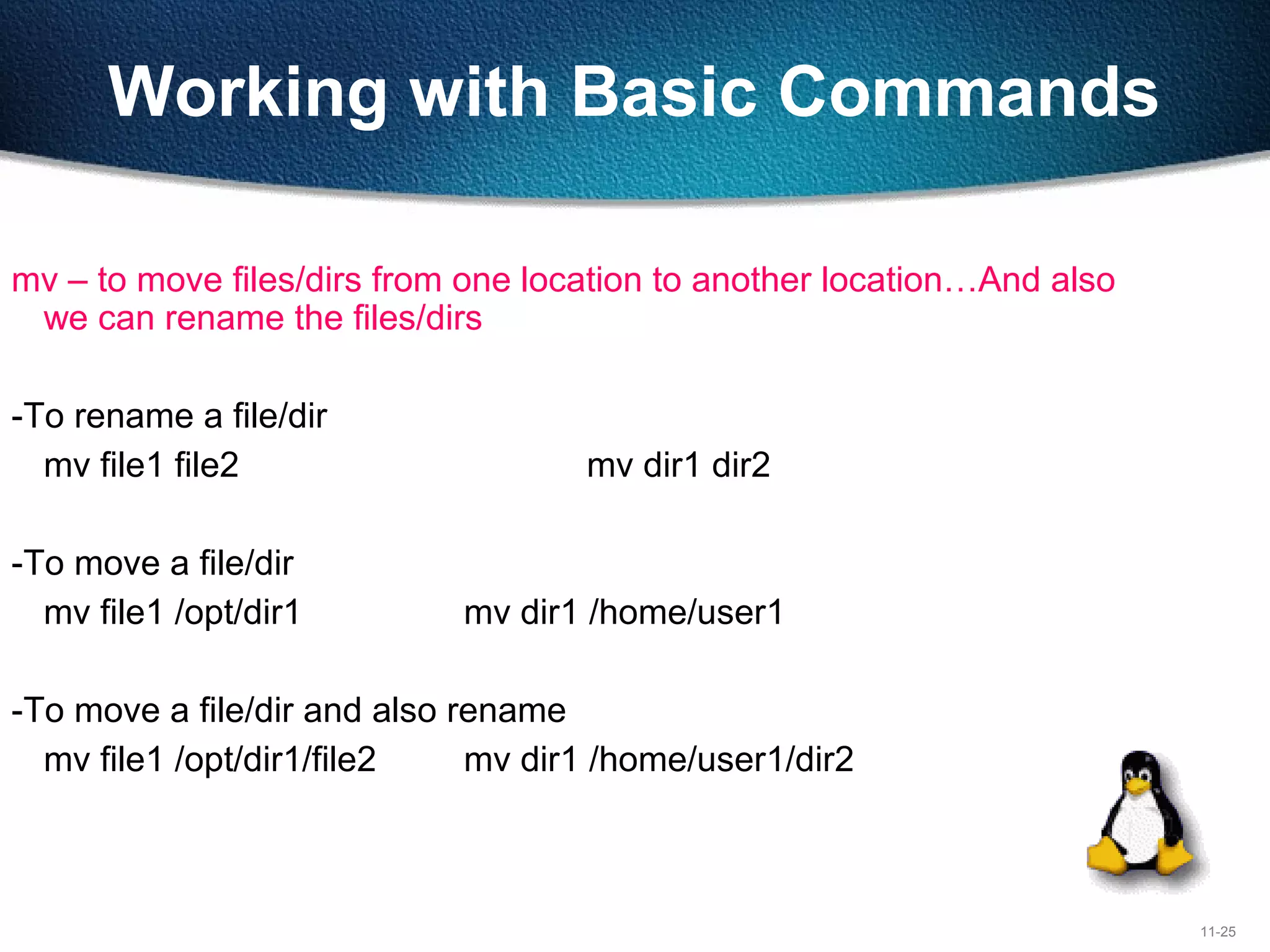 11-25
Working with Basic Commands
mv – to move files/dirs from one location to another location…And also
we can rename the files/dirs
-To rename a file/dir
mv file1 file2 mv dir1 dir2
-To move a file/dir
mv file1 /opt/dir1 mv dir1 /home/user1
-To move a file/dir and also rename
mv file1 /opt/dir1/file2 mv dir1 /home/user1/dir2
 