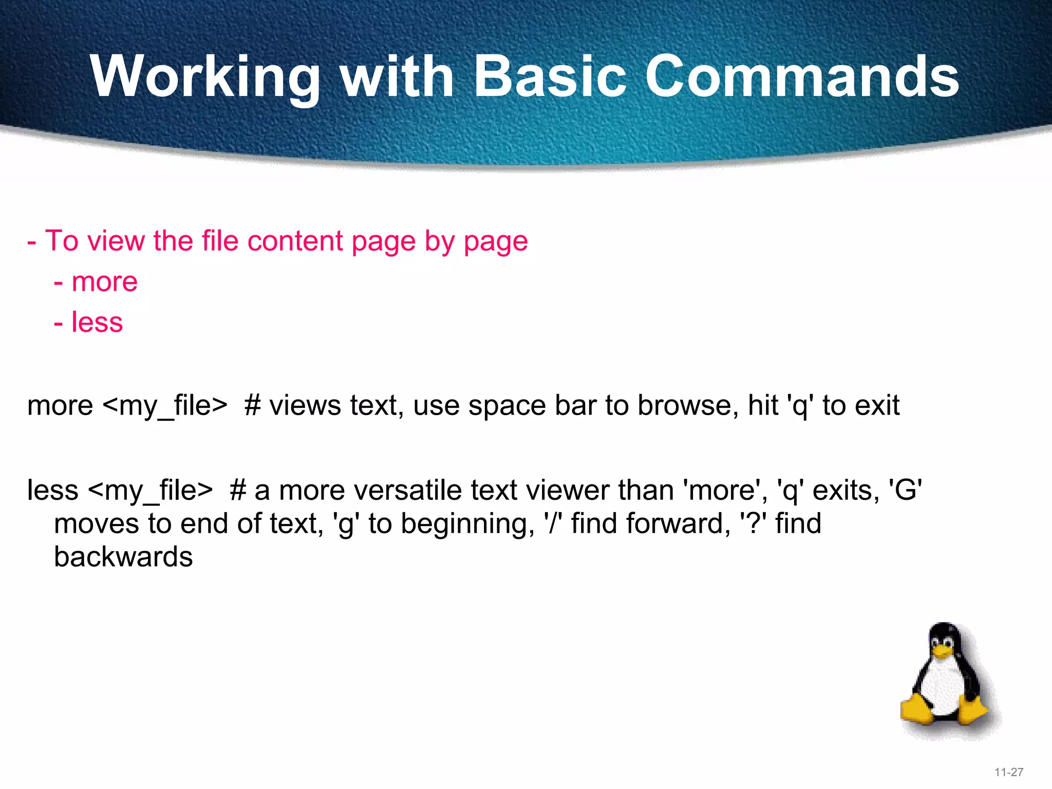 11-27
Working with Basic Commands
- To view the file content page by page
- more
- less
more <my_file> # views text, use space bar to browse, hit 'q' to exit
less <my_file> # a more versatile text viewer than 'more', 'q' exits, 'G'
moves to end of text, 'g' to beginning, '/' find forward, '?' find
backwards
 