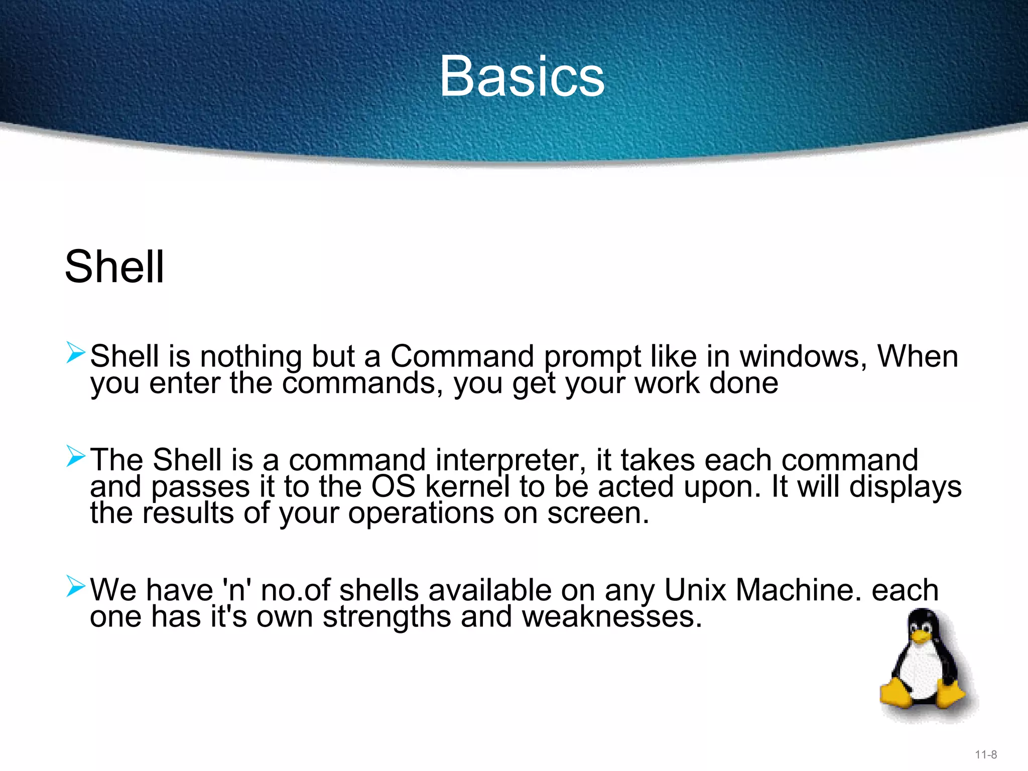 11-8
Basics
Shell
Shell is nothing but a Command prompt like in windows, When
you enter the commands, you get your work done
The Shell is a command interpreter, it takes each command
and passes it to the OS kernel to be acted upon. It will displays
the results of your operations on screen.
We have 'n' no.of shells available on any Unix Machine. each
one has it's own strengths and weaknesses.
 