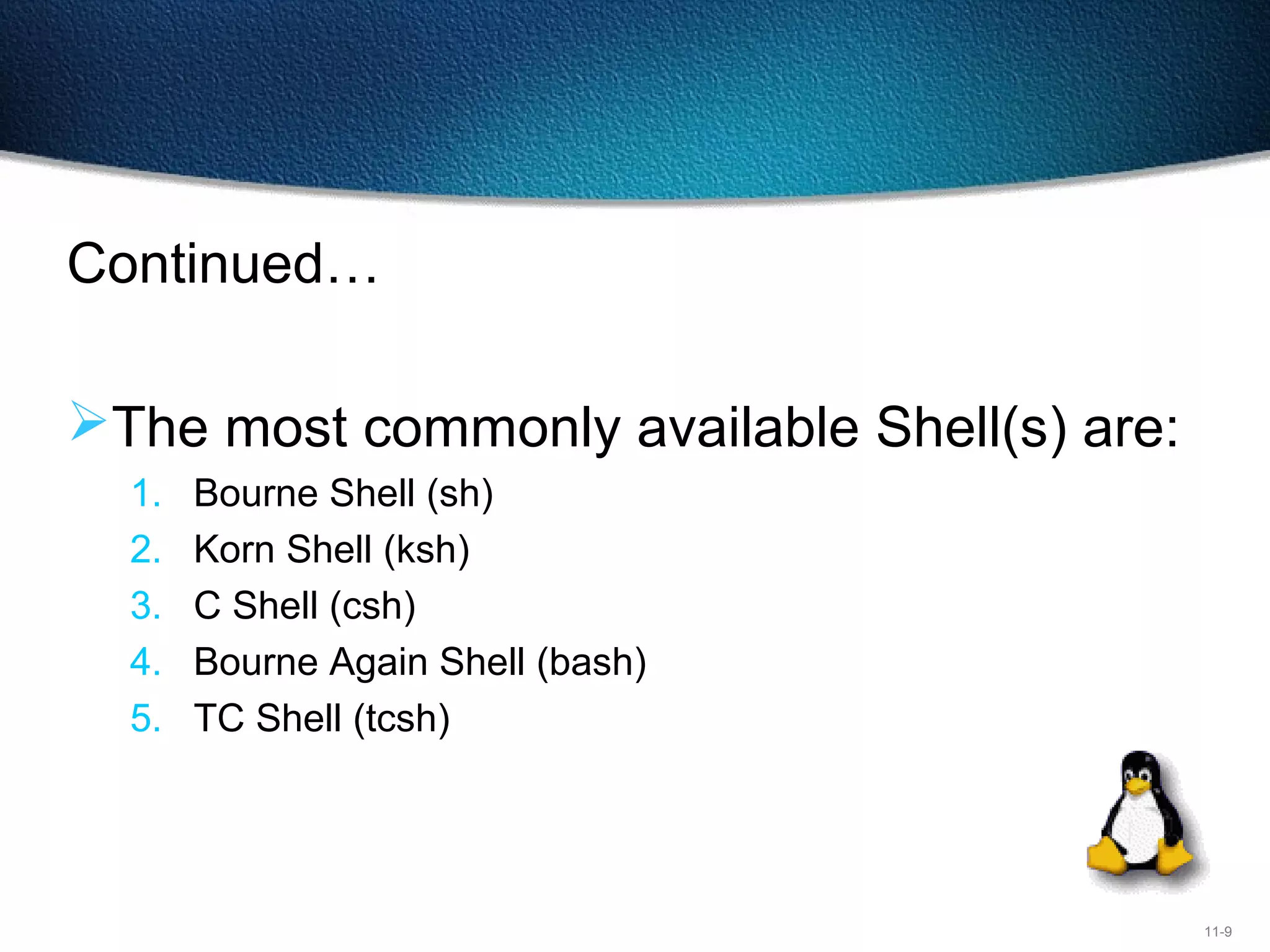 11-9
Continued…
The most commonly available Shell(s) are:
1. Bourne Shell (sh)
2. Korn Shell (ksh)
3. C Shell (csh)
4. Bourne Again Shell (bash)
5. TC Shell (tcsh)
 