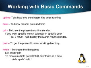 11-18
Working with Basic Commands
uptime-Tells how long the system has been running
date – To know present date and time
cal – To know the present month calendar.
if you want specific month calendar in specific year
cal 3 1999 – will display the March 1999 calendar.
pwd – To get the present/current working directory.
mkdir – To create the directories
Ex:- mkdir dir1
To create multiple parent/child directories at a time
mkdir –p dir1/sdir1
 