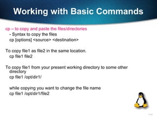 11-21
Working with Basic Commands
cp – to copy and paste the files/directories
- Syntax to copy the files
cp [options] <source> <destination>
To copy file1 as file2 in the same location.
cp file1 file2
To copy file1 from your present working directory to some other
directory
cp file1 /opt/dir1/
while copying you want to change the file name
cp file1 /opt/dir1/file2
 
