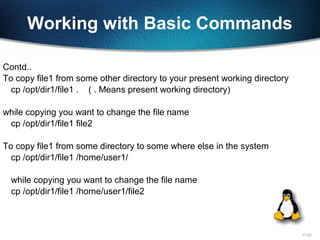 11-22
Working with Basic Commands
Contd..
To copy file1 from some other directory to your present working directory
cp /opt/dir1/file1 . ( . Means present working directory)
while copying you want to change the file name
cp /opt/dir1/file1 file2
To copy file1 from some directory to some where else in the system
cp /opt/dir1/file1 /home/user1/
while copying you want to change the file name
cp /opt/dir1/file1 /home/user1/file2
 