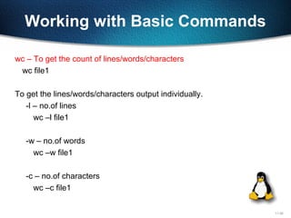 11-26
Working with Basic Commands
wc – To get the count of lines/words/characters
wc file1
To get the lines/words/characters output individually.
-l – no.of lines
wc –l file1
-w – no.of words
wc –w file1
-c – no.of characters
wc –c file1
 