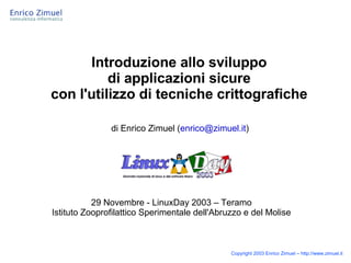 Introduzione allo sviluppo
          di applicazioni sicure
con l'utilizzo di tecniche crittografiche

               di Enrico Zimuel (enrico@zimuel.it)




           29 Novembre - LinuxDay 2003 – Teramo
Istituto Zooprofilattico Sperimentale dell'Abruzzo e del Molise



                                               Copyright 2003 Enrico Zimuel – http://www.zimuel.it
 