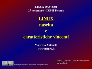 LINUX DAY 2004
                    27 novembre – IZS di Teramo


                     LINUX
                     nascita
                         e
             caratteristiche vincenti
                              Maurizio Antonelli
                               www.maury.it



                                                    TELUG (Teramo Linux Users Group)
                                                    www.telug.it
Some rights reserved: http://www.maury.it#licenza
 
