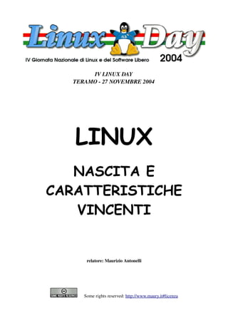 IV LINUX DAY
  TERAMO ­ 27 NOVEMBRE 2004




   LINUX
   NASCITA E
CARATTERISTICHE
   VINCENTI


        relatore: Maurizio Antonelli




         Some rights reserved: http://www.maury.it#licenza
 