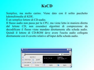 KsCD
Semplice, ma molto carino. Viene dato con il solito pacchetto
kdemultimedia di KDE.
È un semplice lettore di CD-audio...