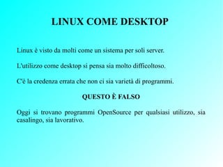 LINUX COME DESKTOP

Linux è visto da molti come un sistema per soli server.

L'utilizzo come desktop si pensa sia molto di...