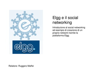 Elgg e il social
                           networking
                           Introduzione al social networking
                           ed esempio di creazione di un
                           proprio network tramite la
                           piattaforma Elgg.




Relatore: Ruggero Maffei
 