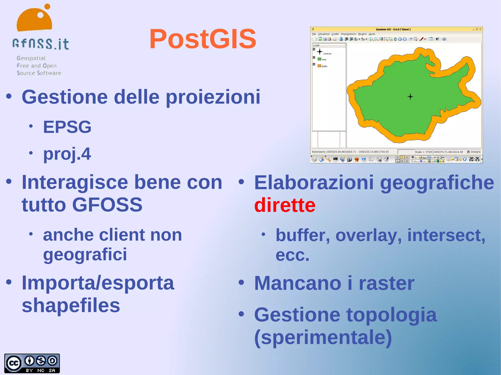 PostGIS
   Gestione delle proiezioni
    •   EPSG
    •   proj.4
   Interagisce bene con      Elaborazioni geografiche
    tutto GFOSS                dirette
    •   anche client non        •   buffer, overlay, intersect,
        geografici                  ecc.
   Importa/esporta           Mancano i raster
    shapefiles                Gestione topologia
                               (sperimentale)
 
