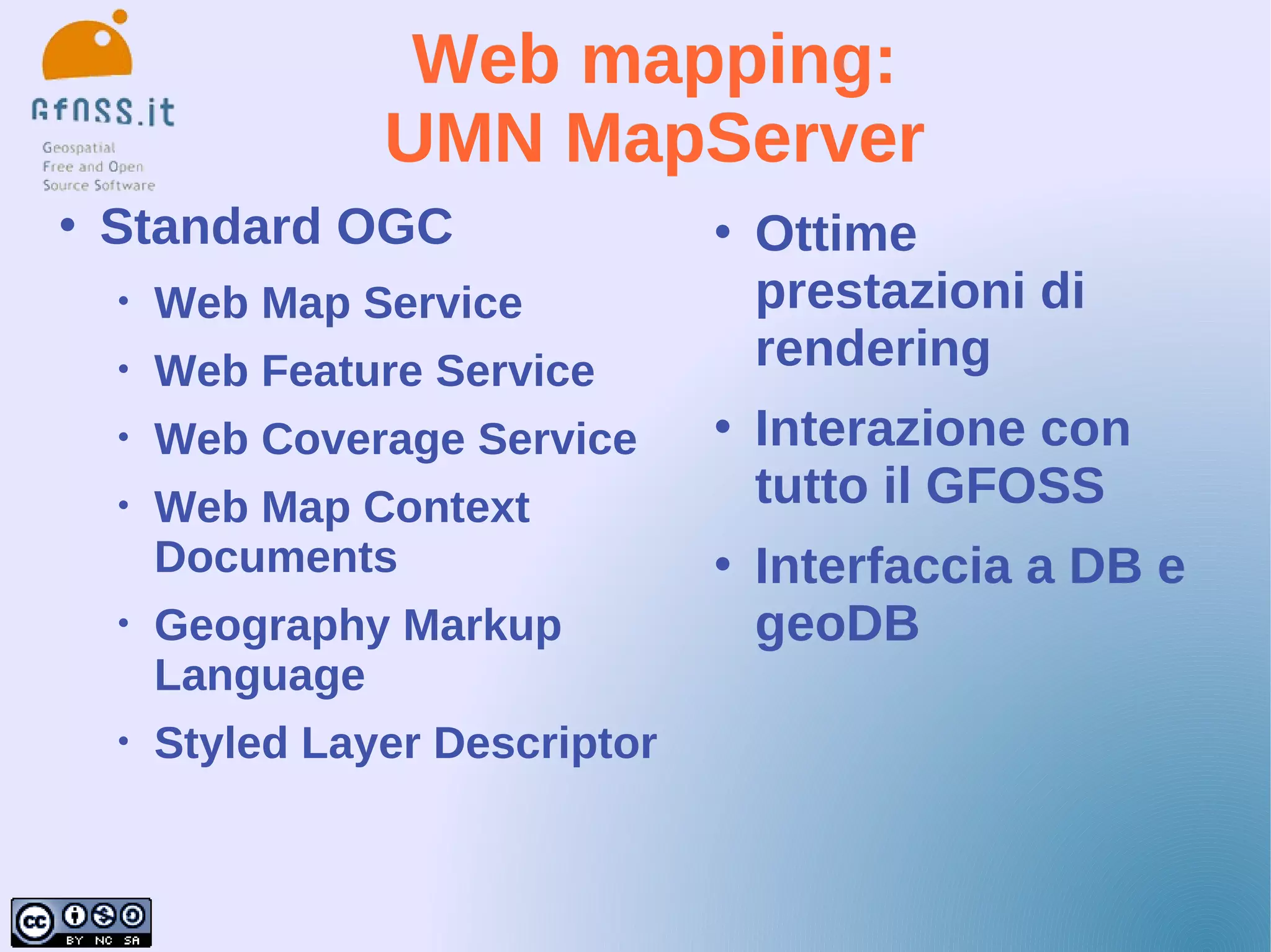 Web mapping:
                  UMN MapServer
   Standard OGC                     Ottime
    •   Web Map Service               prestazioni di
    •   Web Feature Service           rendering
    •   Web Coverage Service         Interazione con
    •   Web Map Context               tutto il GFOSS
        Documents                    Interfaccia a DB e
    •   Geography Markup              geoDB
        Language
    •   Styled Layer Descriptor
 