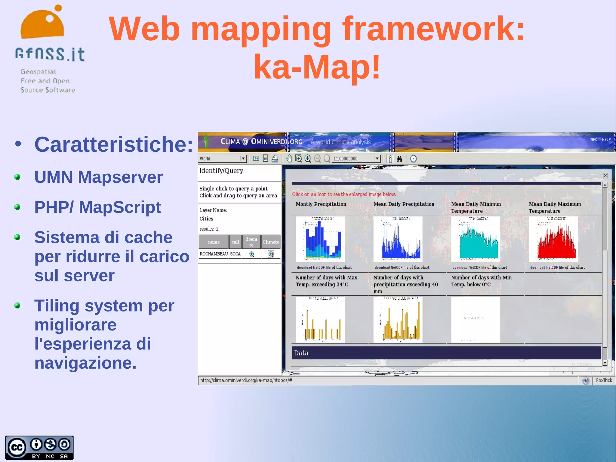 Web mapping framework:
                     ka-Map!

   Caratteristiche:
    UMN Mapserver
    PHP/ MapScript
    Sistema di cache
    per ridurre il carico
    sul server
    Tiling system per
    migliorare
    l'esperienza di
    navigazione.
 
