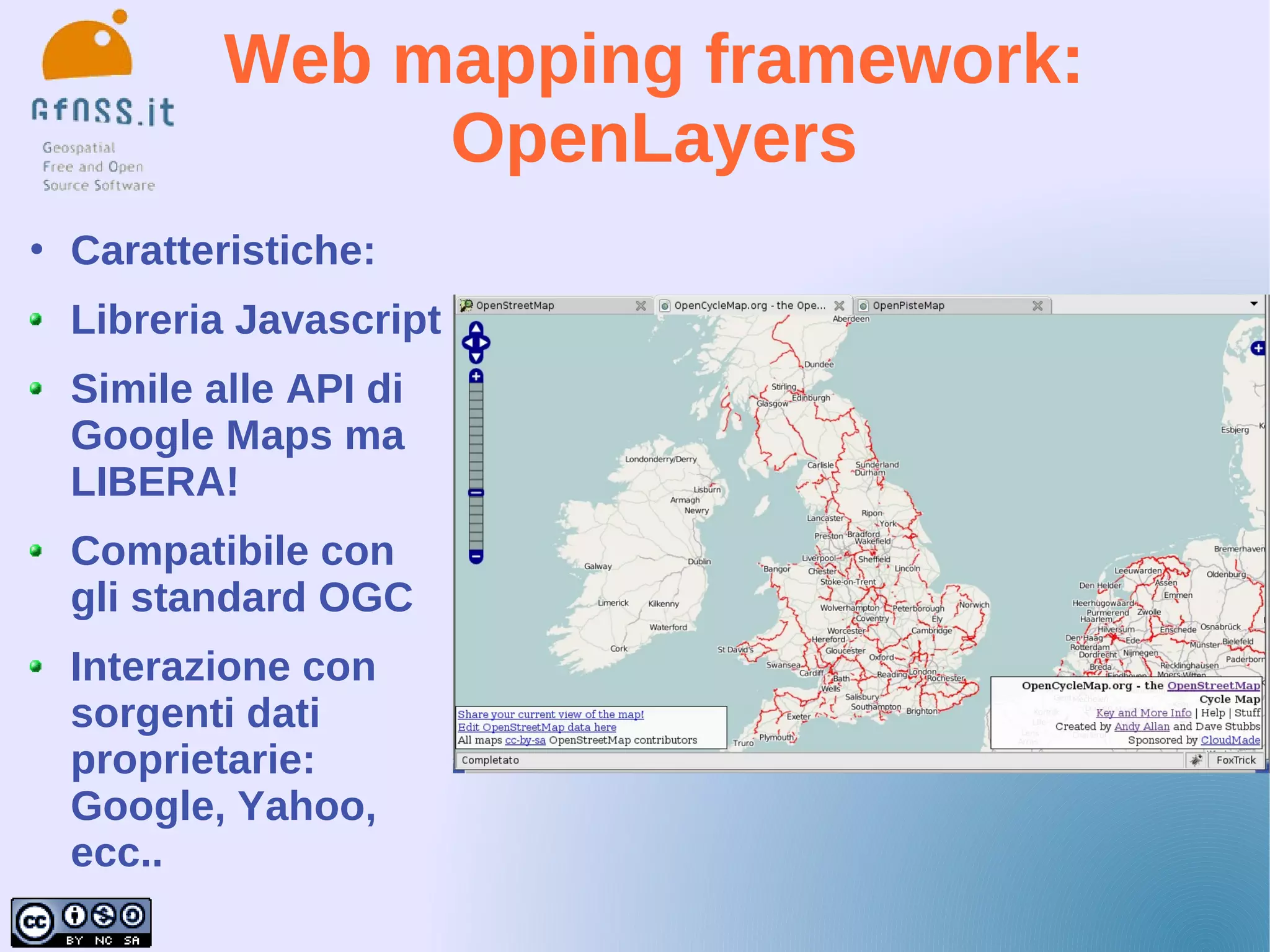 Web mapping framework:
                 OpenLayers
   Caratteristiche:
    Libreria Javascript
    Simile alle API di
    Google Maps ma
    LIBERA!
    Compatibile con
    gli standard OGC
    Interazione con
    sorgenti dati
    proprietarie:
    Google, Yahoo,
    ecc..
 