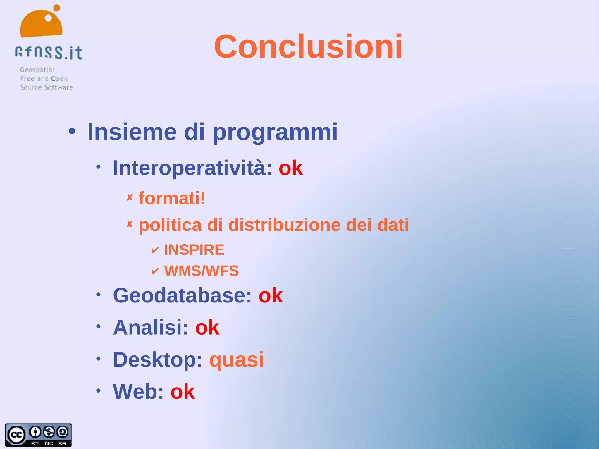 Conclusioni

   Insieme di programmi
    •   Interoperatività: ok
          formati!
          politica di distribuzione dei dati
             ✔   INSPIRE
             ✔   WMS/WFS
    •   Geodatabase: ok
    •   Analisi: ok
    •   Desktop: quasi
    •   Web: ok
 