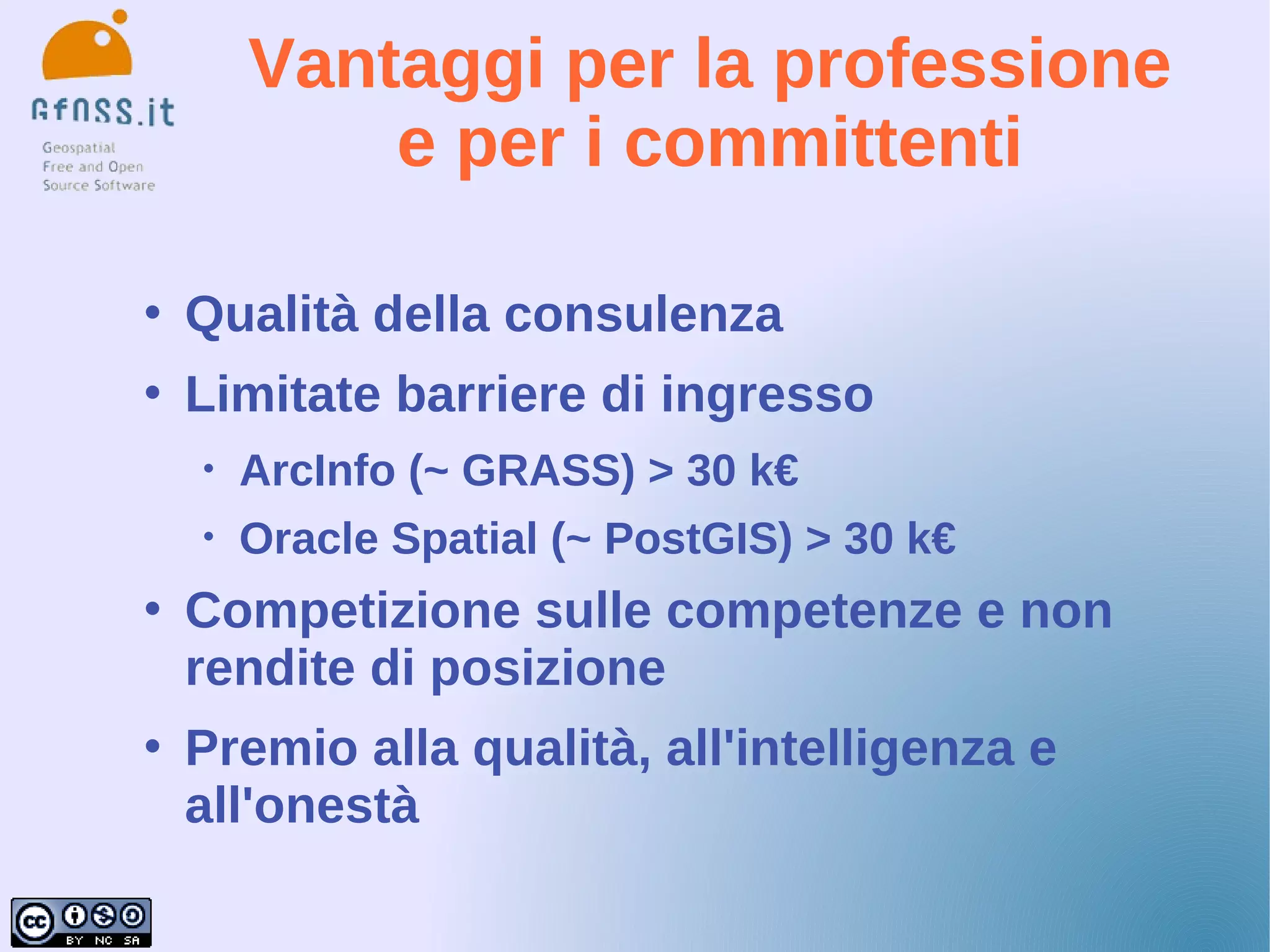 Vantaggi per la professione
            e per i committenti

   Qualità della consulenza
   Limitate barriere di ingresso
    •   ArcInfo (~ GRASS) > 30 k€
    •   Oracle Spatial (~ PostGIS) > 30 k€
   Competizione sulle competenze e non
    rendite di posizione
   Premio alla qualità, all'intelligenza e
    all'onestà
 