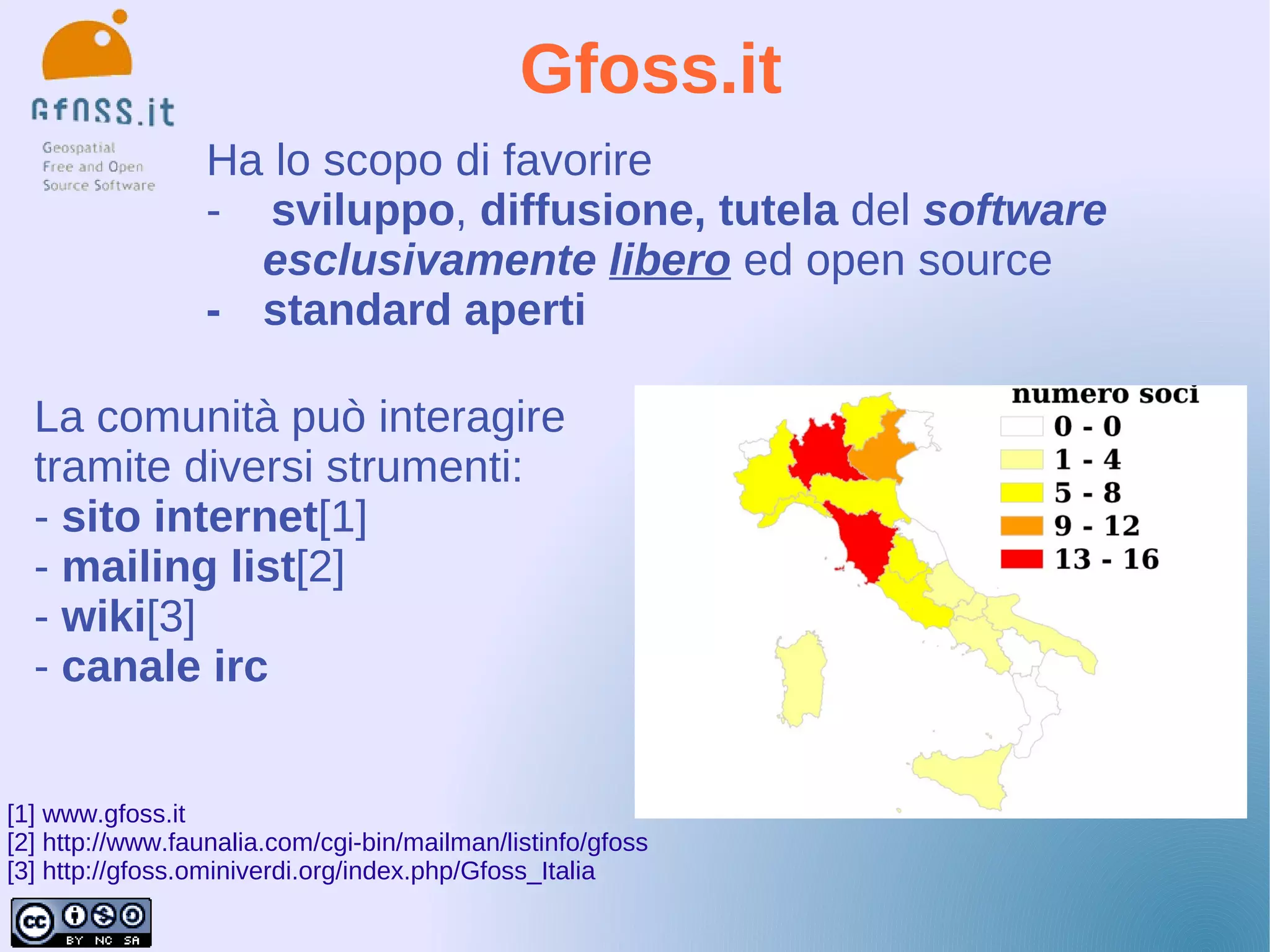 Gfoss.it
                  Ha lo scopo di favorire
                  - sviluppo, diffusione, tutela del software
                    esclusivamente libero ed open source
                  - standard aperti

  La comunità può interagire
  tramite diversi strumenti:
  - sito internet[1]
  - mailing list[2]
  - wiki[3]
  - canale irc


[1] www.gfoss.it
[2] http://www.faunalia.com/cgi-bin/mailman/listinfo/gfoss
[3] http://gfoss.ominiverdi.org/index.php/Gfoss_Italia
 