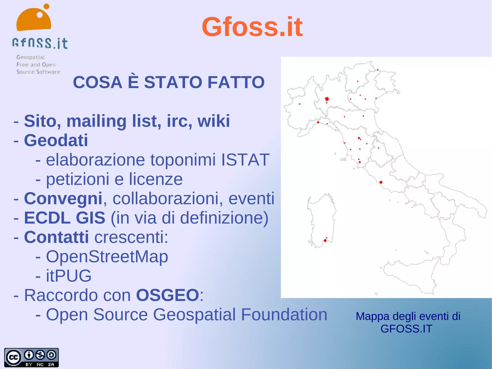 Gfoss.it
       COSA È STATO FATTO

- Sito, mailing list, irc, wiki
- Geodati
   - elaborazione toponimi ISTAT
   - petizioni e licenze
- Convegni, collaborazioni, eventi
- ECDL GIS (in via di definizione)
- Contatti crescenti:
   - OpenStreetMap
   - itPUG
- Raccordo con OSGEO:
   - Open Source Geospatial Foundation   Mappa degli eventi di
                                             GFOSS.IT
 