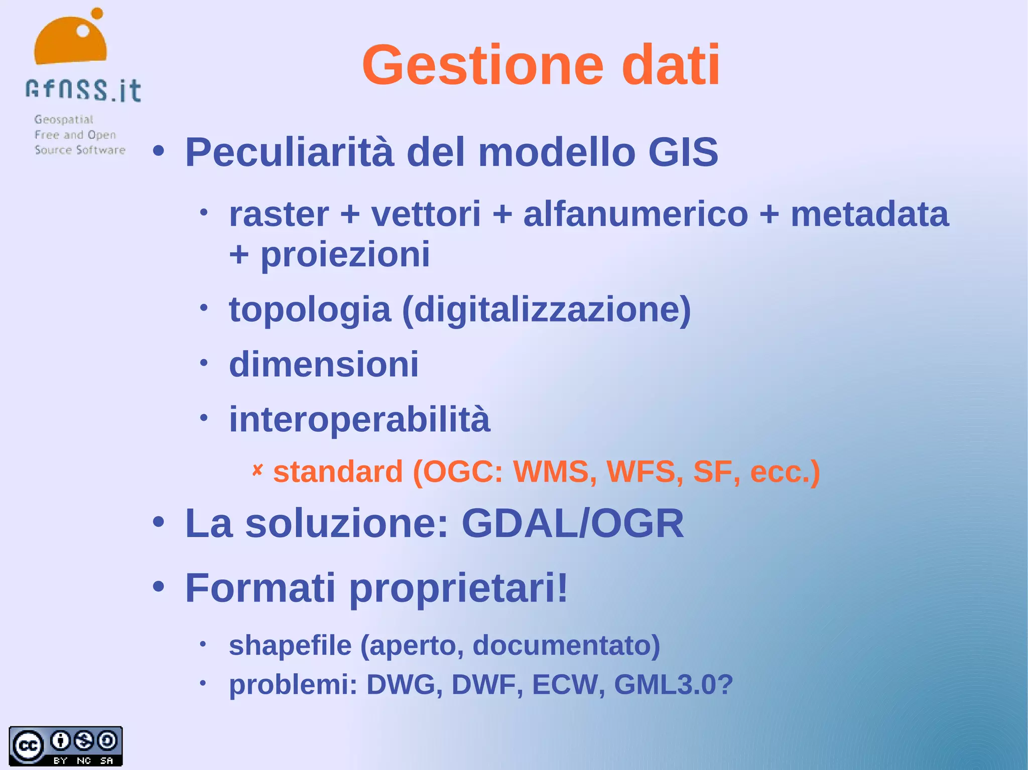 Gestione dati
   Peculiarità del modello GIS
    •   raster + vettori + alfanumerico + metadata
        + proiezioni
    •   topologia (digitalizzazione)
    •   dimensioni
    •   interoperabilità
            standard (OGC: WMS, WFS, SF, ecc.)
   La soluzione: GDAL/OGR
   Formati proprietari!
    •   shapefile (aperto, documentato)
    •   problemi: DWG, DWF, ECW, GML3.0?
 