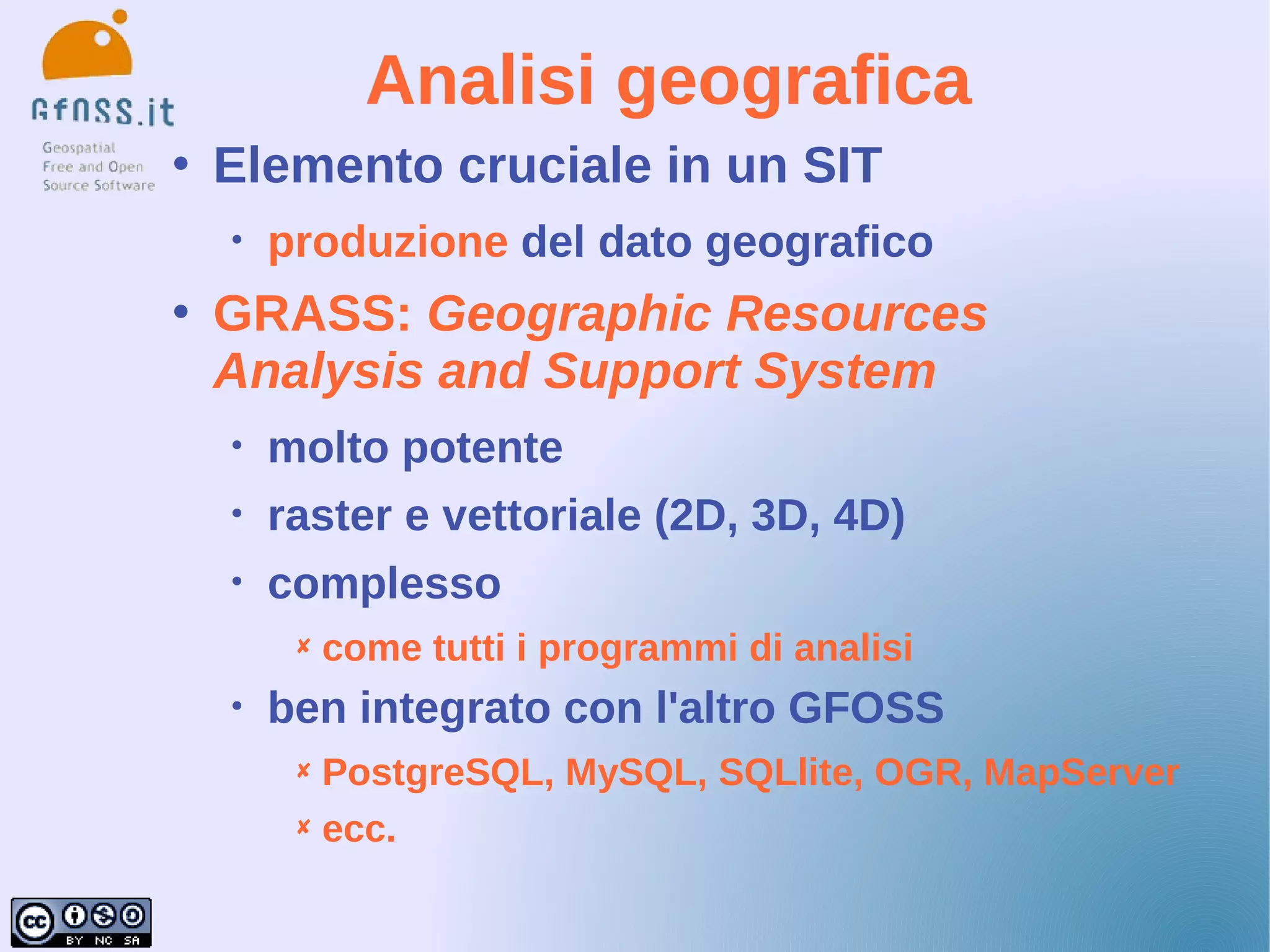 Analisi geografica
   Elemento cruciale in un SIT
    •   produzione del dato geografico
   GRASS: Geographic Resources
    Analysis and Support System
    •   molto potente
    •   raster e vettoriale (2D, 3D, 4D)
    •   complesso
            come tutti i programmi di analisi
    •   ben integrato con l'altro GFOSS
          PostgreSQL, MySQL, SQLlite, OGR, MapServer
          ecc.
 