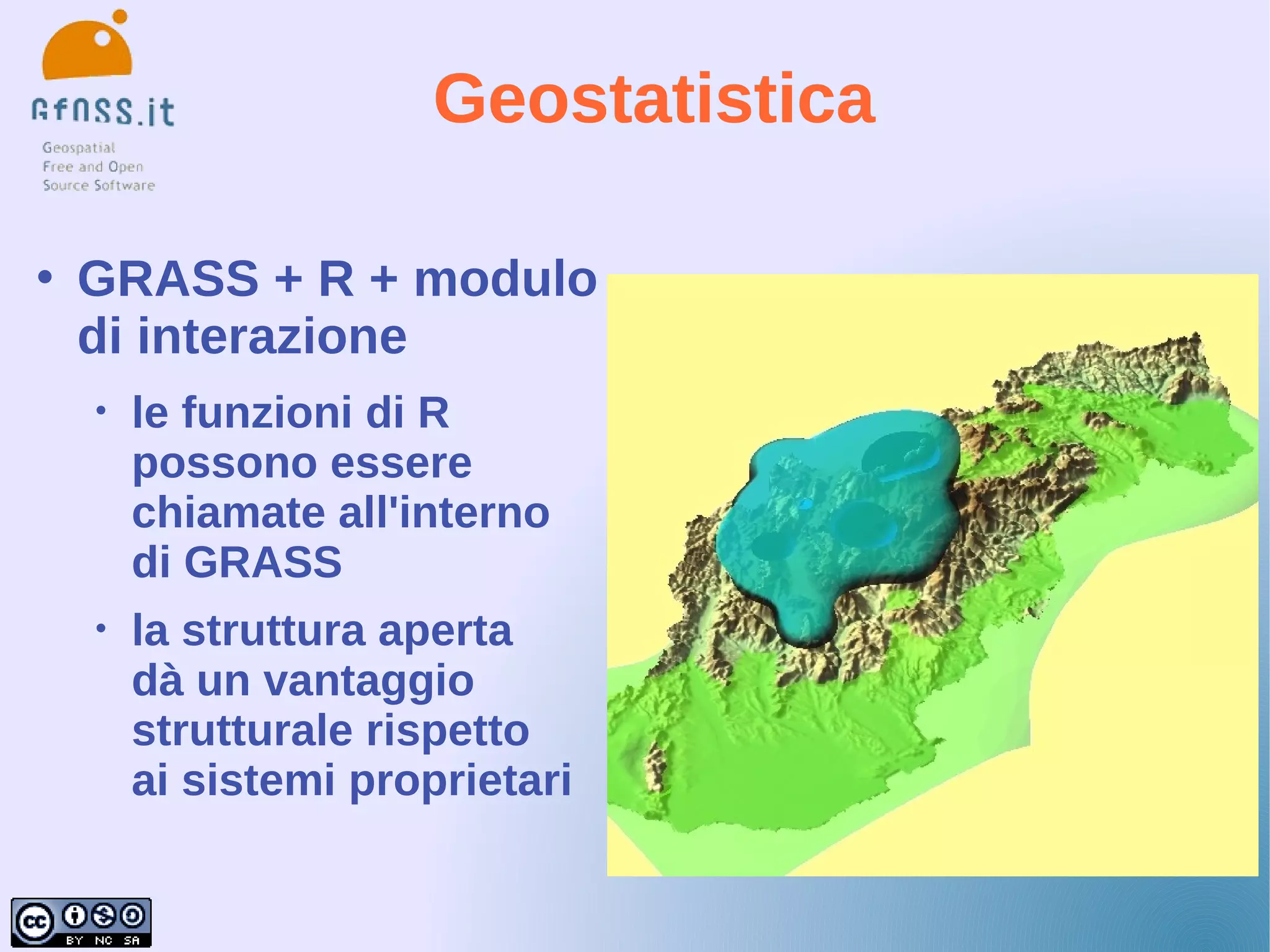 Geostatistica

   GRASS + R + modulo
    di interazione
    •   le funzioni di R
        possono essere
        chiamate all'interno
        di GRASS
    •   la struttura aperta
        dà un vantaggio
        strutturale rispetto
        ai sistemi proprietari
 
