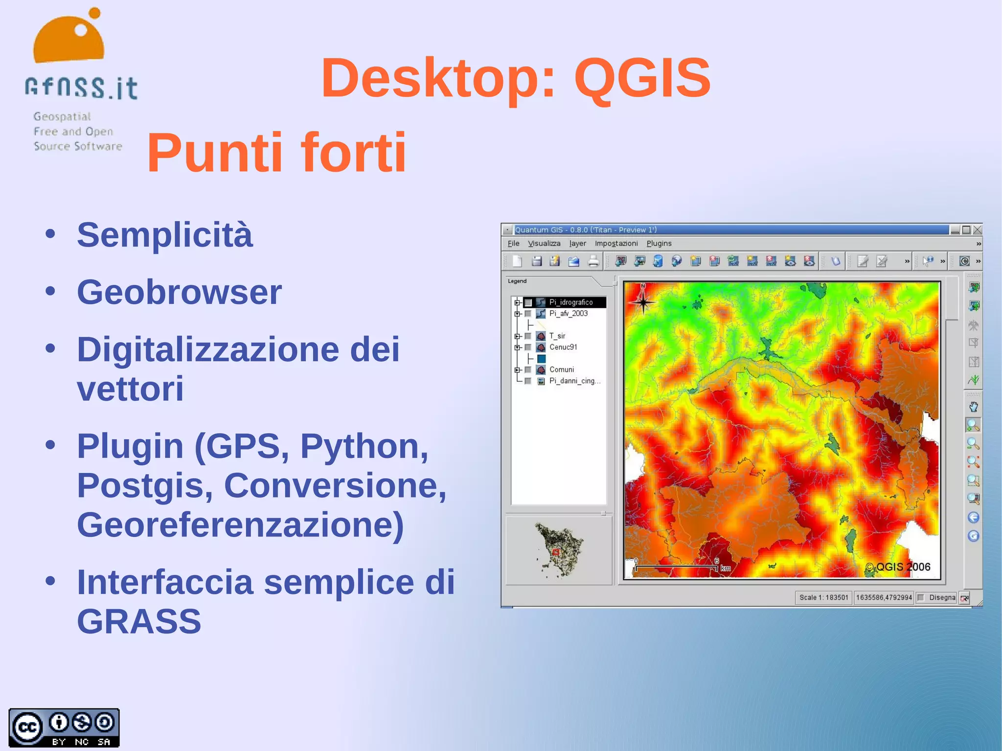 Desktop: QGIS
        Punti forti
   Semplicità
   Geobrowser
   Digitalizzazione dei
    vettori
   Plugin (GPS, Python,
    Postgis, Conversione,
    Georeferenzazione)
   Interfaccia semplice di
    GRASS
 