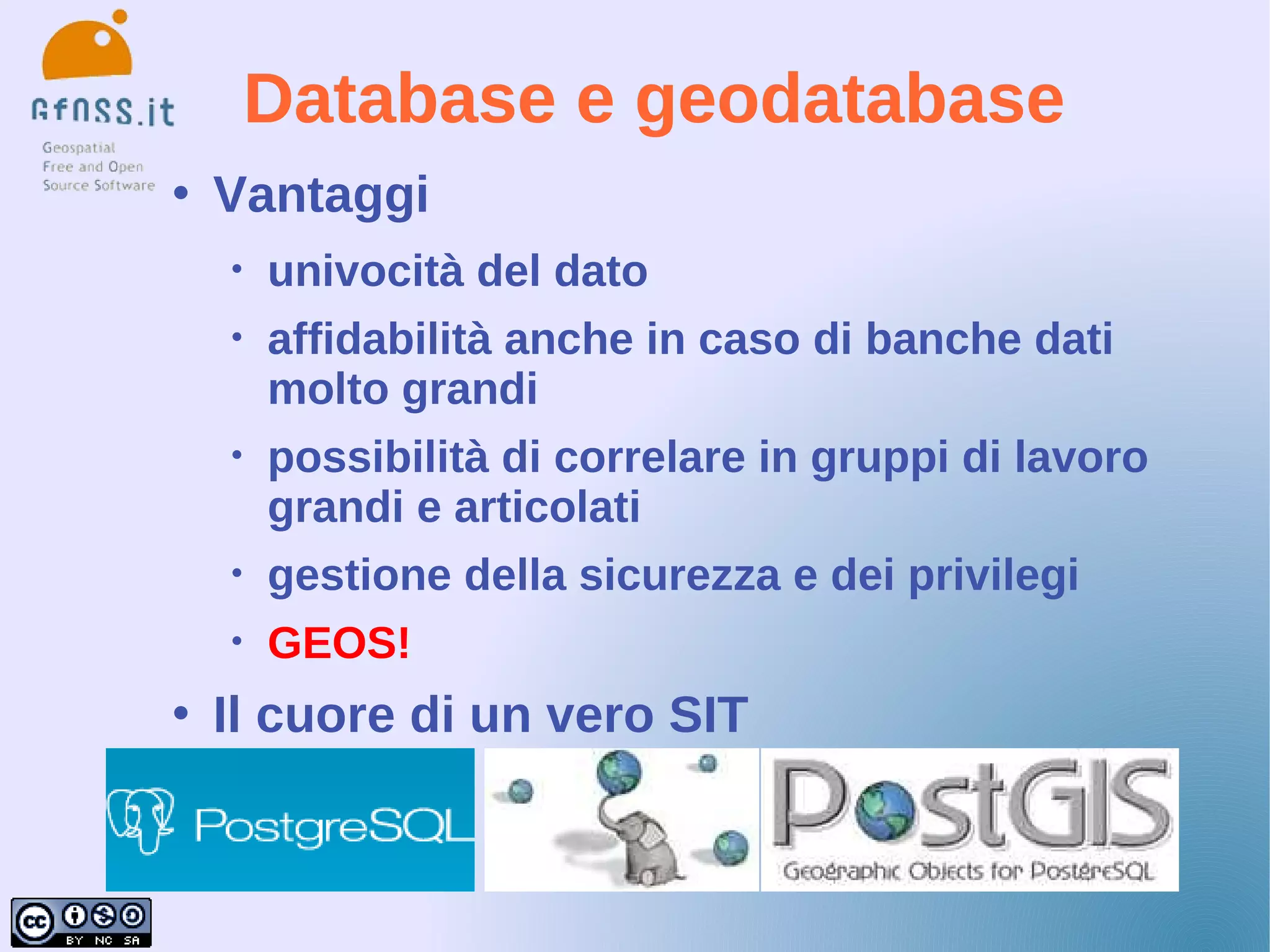 Database e geodatabase
   Vantaggi
    •   univocità del dato
    •   affidabilità anche in caso di banche dati
        molto grandi
    •   possibilità di correlare in gruppi di lavoro
        grandi e articolati
    •   gestione della sicurezza e dei privilegi
    •   GEOS!
   Il cuore di un vero SIT
 