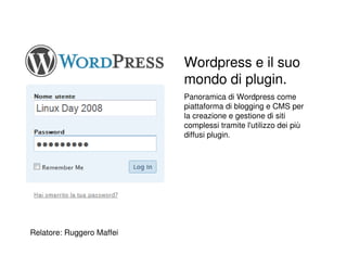Wordpress e il suo
                           mondo di plugin.
                           Panoramica di Wordpress come
                           piattaforma di blogging e CMS per
                           la creazione e gestione di siti
                           complessi tramite l'utilizzo dei più
                           diffusi plugin.




Relatore: Ruggero Maffei
 