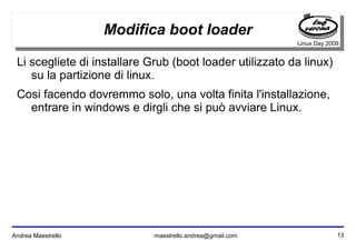 13Andrea Maestrello maestrello.andrea@gmail.com
Linux Day 2009
Modifica boot loader
Li scegliete di installare Grub (boot loader utilizzato da linux)
su la partizione di linux.
Cosi facendo dovremmo solo, una volta finita l'installazione,
entrare in windows e dirgli che si può avviare Linux.
 