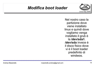 14Andrea Maestrello maestrello.andrea@gmail.com
Linux Day 2009
Modifica boot loader
Nel nostro caso la
partizione dove
viene installato
linux e quindi dove
vogliamo venga
installato il grub è
la /dev/sda1.
/dev/sda invece è
il disco fisico dove
vi è il boot loader
predefinito di
windwos.
 