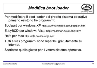 15Andrea Maestrello maestrello.andrea@gmail.com
Linux Day 2009
Modifica boot loader
Per modificare il boot loader del proprio sistema operativo
primario esistono tre programmi:
Bootpart per windows XP http://www.winimage.com/bootpart.htm
EasyBCD per windows Vista http://neosmart.net/dl.php?id=1
Refit per Mac http://refit.sourceforge.net/
Tutti e tre i programmi sono reperibili gratuitamente su
internet.
Scaricate quello giusto per il vostro sistema operativo.
 