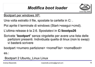 16Andrea Maestrello maestrello.andrea@gmail.com
Linux Day 2009
Modifica boot loader
Bootpart per windows XP:
Una volta estratto il file, spostate la cartella in C: .
Poi aprite il terminale di windows (Start->esegui->cmd).
L'ultima release è la 2.6. Spostatevi in C:bootpa26
Scrivete “bootpart” senza virgolette per avere una lista delle
partizioni presenti. Individuata quella di linux (non lo swap)
vi basterà scrivere
bootpart <numero partizione> <nomeFile> <nomeBoot>
es.:
Bootpart 2 Ubuntu_Linux Linux
 