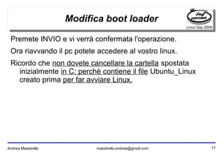 17Andrea Maestrello maestrello.andrea@gmail.com
Linux Day 2009
Modifica boot loader
Premete INVIO e vi verrà confermata l'operazione.
Ora riavvando il pc potete accedere al vostro linux.
Ricordo che non dovete cancellare la cartella spostata
inizialmente in C: perchè contiene il file Ubuntu_Linux
creato prima per far avviare Linux.
 