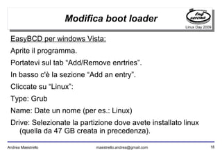 18Andrea Maestrello maestrello.andrea@gmail.com
Linux Day 2009
Modifica boot loader
EasyBCD per windows Vista:
Aprite il programma.
Portatevi sul tab “Add/Remove enrtries”.
In basso c'è la sezione “Add an entry”.
Cliccate su “Linux”:
Type: Grub
Name: Date un nome (per es.: Linux)
Drive: Selezionate la partizione dove avete installato linux
(quella da 47 GB creata in precedenza).
 
