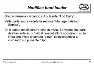 19Andrea Maestrello maestrello.andrea@gmail.com
Linux Day 2009
Modifica boot loader
Ora confermate cliccando sul pulsante “Add Entry”.
Nella parte sopra vedete la sezione “Manage Existing
Entries”.
Da li potete modificare l'ordine di avvio. Se volete che parti
direttamente linux finito il timeout allora spostate in su la
linea che avete chiamato “Linux” selezionandola e
cliccando sul pulsante “Up”.
 