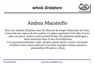 2Andrea Maestrello maestrello.andrea@gmail.com
Linux Day 2009
whois $relatore
Andrea Maestrello
Sono uno studente all'ultimo anno del Marconi da sempre affascinato da Linux.
Come tutti non sapevo da dove partire e le prime esperienze le ho fatte al terzo
anno con prove su prove senza nozioni di basi, che portarono purttroppo a
farmi analizzare bene la fase di installazione.
Con questa presentazione voglio spiegare quanto facile e sicuro è diventato
installare Linux senza rinunciare o rovinare il proprio sistema operativo
preinstallato (Windows o Mac).
 