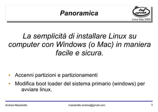 3Andrea Maestrello maestrello.andrea@gmail.com
Linux Day 2009
Panoramica
Accenni partizioni e partizionamenti
Modifica boot loader del sistema primario (windows) per
avviare linux.
La semplicità di installare Linux su
computer con Windows (o Mac) in maniera
facile e sicura.
 
