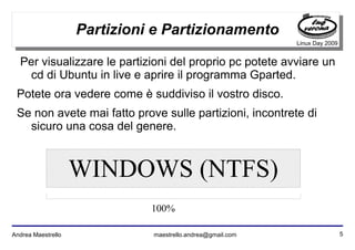 5Andrea Maestrello maestrello.andrea@gmail.com
Linux Day 2009
Partizioni e Partizionamento
Per visualizzare le partizioni del proprio pc potete avviare un
cd di Ubuntu in live e aprire il programma Gparted.
Potete ora vedere come è suddiviso il vostro disco.
Se non avete mai fatto prove sulle partizioni, incontrete di
sicuro una cosa del genere.
WINDOWS (NTFS)
100%
 