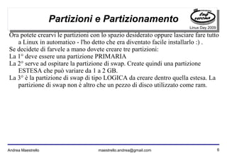 6Andrea Maestrello maestrello.andrea@gmail.com
Linux Day 2009
Partizioni e Partizionamento
Ora potete crearvi le partizioni con lo spazio desiderato oppure lasciare fare tutto
a Linux in automatico - l'ho detto che era diventato facile installarlo :) .
Se decidete di farvele a mano dovete creare tre partizioni:
La 1° deve essere una partizione PRIMARIA
La 2° serve ad ospitare la partizione di swap. Create quindi una partizione
ESTESA che può variare da 1 a 2 GB.
La 3° è la partizione di swap di tipo LOGICA da creare dentro quella estesa. La
partizione di swap non è altro che un pezzo di disco utilizzato come ram.
 