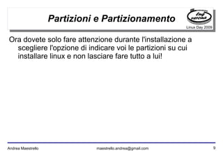 9Andrea Maestrello maestrello.andrea@gmail.com
Linux Day 2009
Partizioni e Partizionamento
Ora dovete solo fare attenzione durante l'installazione a
scegliere l'opzione di indicare voi le partizioni su cui
installare linux e non lasciare fare tutto a lui!
 