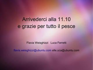 Arrivederci alla 11.10
e grazie per tutto il pesce
Flavia Weisghizzi Luca Ferretti
flavia.weisghizzi@ubuntu.com elle.uca@ubuntu.com
 