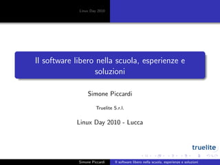 Linux Day 2010
Il software libero nella scuola, esperienze e
soluzioni
Simone Piccardi
Truelite S.r.l.
Linux Day 2010 - Lucca
Simone Piccardi Il software libero nella scuola, esperienze e soluzioni
 