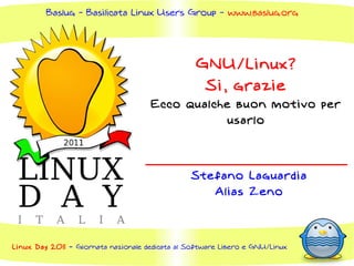 Baslug - Basilicata Linux Users Group - www.baslug.org




                                                  GNU/Linux?
                                                   Si, grazie
                                     Ecco qualche buon motivo per
                                                 usarlo




                                                Stefano Laguardia
                                                   Alias Zeno




Linux Day 2011 - Giornata nazionale dedicata al Software Libero e GNU/Linux
 