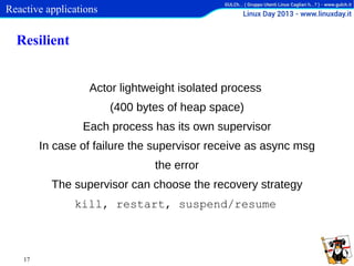 Reactive applications

Resilient
Actor lightweight isolated process
(400 bytes of heap space)
Each process has its own supervisor
In case of failure the supervisor receive as async msg
the error
The supervisor can choose the recovery strategy
kill, restart, suspend/resume

17

 