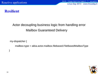Reactive applications

Resilient
Actor decoupling business logic from handling error
Mailbox Guaranteed Delivery
my-dispatcher {
mailbox-type = akka.actor.mailbox.filebased.FileBasedMailboxType
}

18

 
