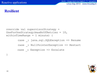 Reactive applications

Resilient

override val supervisorStrategy =
OneForOneStrategy(maxNrOfRetries = 10,
withinTimeRange = 1 minute) {
case _: java.sql.SQLException => Resume
case _: NullPointerException => Restart
case _: Exception => Escalate
}

19

 