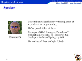 Reactive applications

Speaker

Massimiliano Dessì has more than 13 years of
experience in programming.
He’s a proud father of three.

@desmax74

Manager of GDG Sardegna, Founder of S
SpringFramework IT, co-founder of Jug
Sardegna. Author of Spring 2.5 AOP.
He works and lives in Cagliari, Italy.

2

 