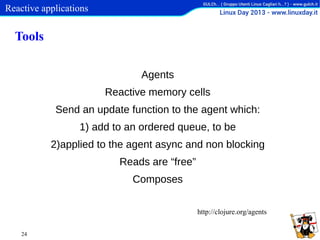 Reactive applications

Tools
Agents
Reactive memory cells
Send an update function to the agent which:
1) add to an ordered queue, to be
2)applied to the agent async and non blocking
Reads are “free”
Composes
http://clojure.org/agents
24

 