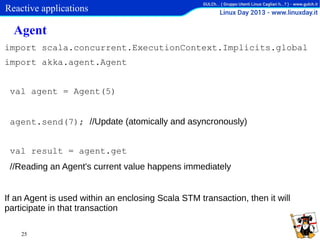 Reactive applications

Agent
import scala.concurrent.ExecutionContext.Implicits.global
import akka.agent.Agent

val agent = Agent(5)
agent.send(7); //Update (atomically and asyncronously)
val result = agent.get
//Reading an Agent's current value happens immediately
If an Agent is used within an enclosing Scala STM transaction, then it will
participate in that transaction
25

 